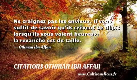 Ne craignez pas les envieux. Il vous suffit de savoir qu ils crèvent de dépit lorsqu ils vous voient heureux: la revanche est de taille. - Othman ibn Affan CITATIONS OTHMAN IBN AFFAN
