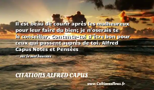 Il est beau de courir après les malheureux pour leur faire du bien; je n oserais te le conseiller. Contente-toi d être bon pour ceux qui passent auprès de toi. Alfred Capus Notes et Pensées   - sur le mot heureux CITATIONS ALFRED CAPUS