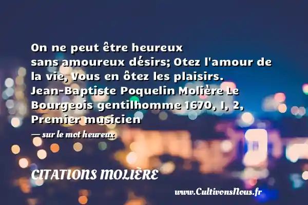 On ne peut être heureux sans amoureux désirs; Otez l amour de la vie, Vous en ôtez les plaisirs. Jean-Baptiste Poquelin Molière Le Bourgeois gentilhomme 1670, I, 2, Premier musicien - sur le mot heureux CITATIONS MOLIÈRE