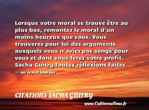 Lorsque votre moral se trouve être au plus bas, remontez le moral d un moins heureux que vous. Vous trouverez pour lui des arguments auxquels vous n aviez pas songé pour vous et dont vous ferez votre profit. Sacha Guitry Toutes réflexions faites   - sur le mot heureux CITATIONS SACHA GUITRY