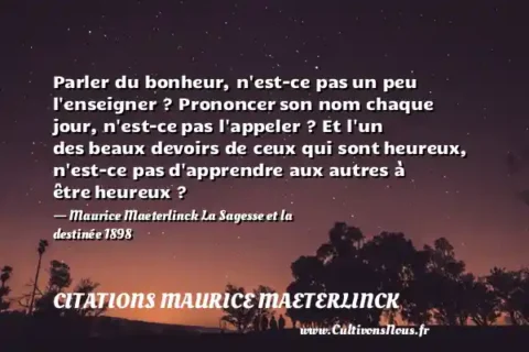Parler du bonheur, n est-ce pas un peu l enseigner ? Prononcer son nom chaque jour, n est-ce pas l appeler ? Et l un des beaux devoirs de ceux qui sont heureux, n est-ce pas d apprendre aux autres à être heureux ? - Maurice Maeterlinck La Sagesse et la destinée 1898 CITATIONS MAURICE MAETERLINCK