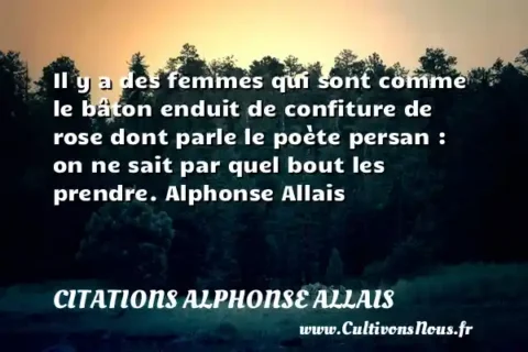 Il y a des femmes qui sont comme le bâton enduit de confiture de rose dont parle le poète persan : on ne sait par quel bout les prendre. Alphonse Allais CITATIONS ALPHONSE ALLAIS
