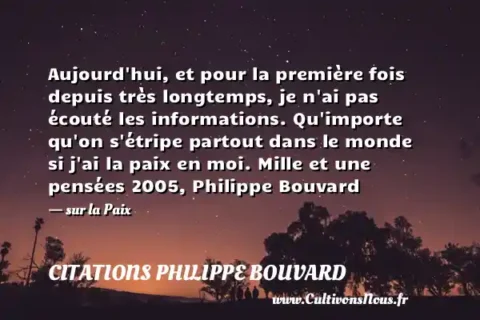 Aujourd hui, et pour la première fois depuis très longtemps, je n ai pas écouté les informations. Qu importe qu on s étripe partout dans le monde si j ai la paix en moi. Mille et une pensées 2005, Philippe Bouvard - sur la Paix CITATIONS PHILIPPE BOUVARD