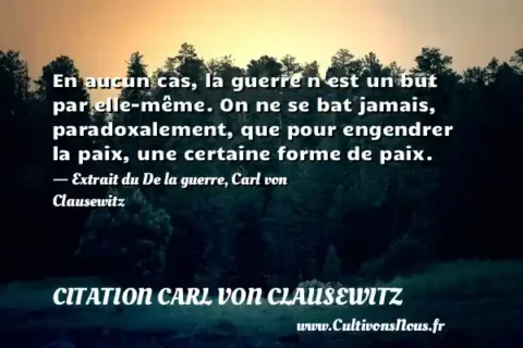 En aucun cas, la guerre n est un but par elle-même. On ne se bat jamais, paradoxalement, que pour engendrer la paix, une certaine forme de paix. - Extrait du De la guerre, Carl von Clausewitz CITATION CARL VON CLAUSEWITZ