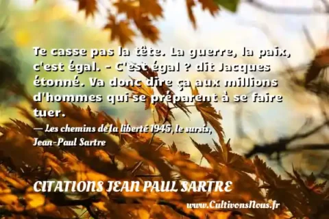 Te casse pas la tête. La guerre, la paix, c est égal. - C est égal ? dit Jacques étonné. Va donc dire ça aux millions d hommes qui se préparent à se faire tuer. - Les chemins de la liberté 1945, le sursis, Jean-Paul Sartre CITATIONS JEAN PAUL SARTRE