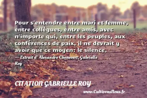 Pour s entendre entre mari et femme, entre collègues, entre amis, avec n importe qui, entre les peuples, aux conférences de paix, il ne devrait y avoir que ce moyen: le silence. - Extrait d’ Alexandre Chenevert, Gabrielle Roy CITATION GABRIELLE ROY