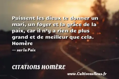 Puissent les dieux te donner un mari, un foyer et la grâce de la paix, car il n’y a rien de plus grand et de meilleur que cela. Homère - sur la Paix CITATIONS HOMÈRE