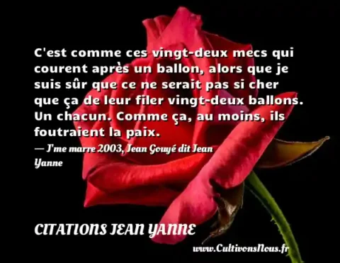 C est comme ces vingt-deux mecs qui courent après un ballon, alors que je suis sûr que ce ne serait pas si cher que ça de leur filer vingt-deux ballons. Un chacun. Comme ça, au moins, ils foutraient la paix. - J me marre 2003, Jean Gouyé dit Jean Yanne CITATIONS JEAN YANNE