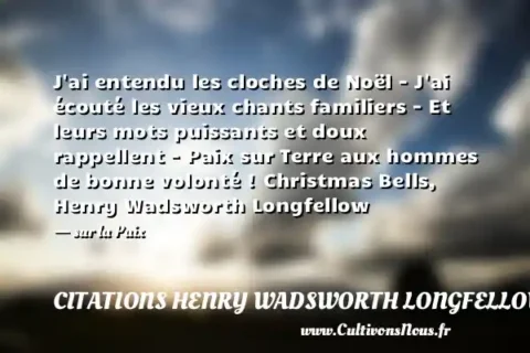J ai entendu les cloches de Noël - J ai écouté les vieux chants familiers - Et leurs mots puissants et doux rappellent - Paix sur Terre aux hommes de bonne volonté ! Christmas Bells, Henry Wadsworth Longfellow - sur la Paix CITATIONS HENRY WADSWORTH LONGFELLOW