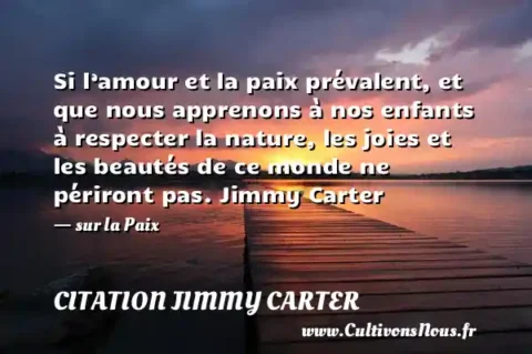 Si l’amour et la paix prévalent, et que nous apprenons à nos enfants à respecter la nature, les joies et les beautés de ce monde ne périront pas. Jimmy Carter - sur la Paix CITATION JIMMY CARTER