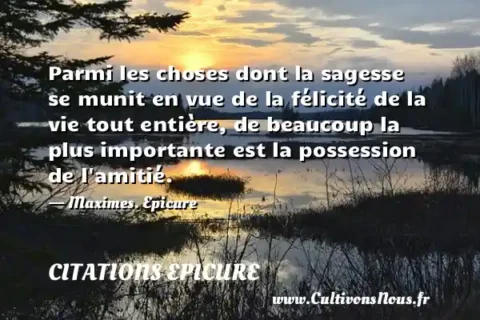 Parmi les choses dont la sagesse se munit en vue de la félicité de la vie tout entière, de beaucoup la plus importante est la possession de l amitié. - Maximes. Epicure CITATIONS EPICURE