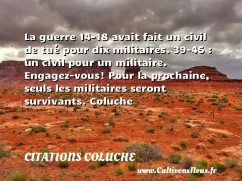 La guerre 14-18 avait fait un civil de tué pour dix militaires. 39-45 : un civil pour un militaire. Engagez-vous! Pour la prochaine, seuls les militaires seront survivants. Coluche CITATIONS COLUCHE