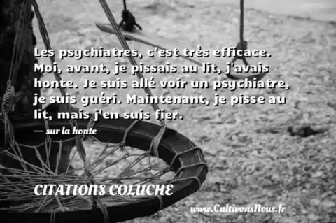 Les psychiatres, c est très efficace. Moi, avant, je pissais au lit, j avais honte. Je suis allé voir un psychiatre, je suis guéri. Maintenant, je pisse au lit, mais j en suis fier. - sur la honte CITATIONS COLUCHE