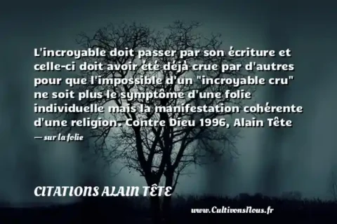 L incroyable doit passer par son écriture et celle-ci doit avoir été déjà crue par d autres pour que l impossible d un  incroyable cru  ne soit plus le symptôme d une folie individuelle mais la manifestation cohérente d une religion. Contre Dieu 1996, Alain Tête - sur la folie CITATIONS ALAIN TÊTE