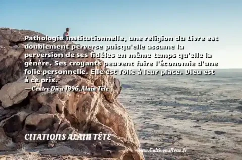 Pathologie institutionnelle, une religion du Livre est doublement perverse puisqu elle assume la perversion de ses fidèles en même temps qu elle la génère. Ses croyants peuvent faire l économie d une folie personnelle. Elle est folle à leur place. Dieu est à ce prix. - Contre Dieu 1996, Alain Tête CITATIONS ALAIN TÊTE