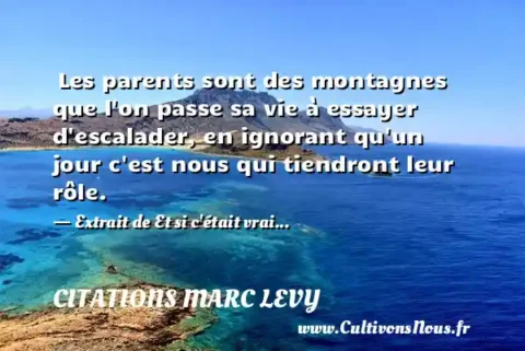  Les parents sont des montagnes que l on passe sa vie à essayer d escalader, en ignorant qu un jour c est nous qui tiendront leur rôle. - Extrait de Et si c était vrai... CITATIONS MARC LEVY