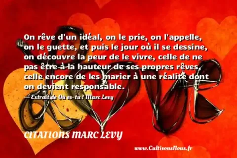 On rêve d un idéal, on le prie, on l appelle, on le guette, et puis le jour où il se dessine, on découvre la peur de le vivre, celle de ne pas être à la hauteur de ses propres rêves, celle encore de les marier à une réalité dont on devient responsable. - Extrait de Où es-tu ? Marc Levy  CITATIONS MARC LEVY