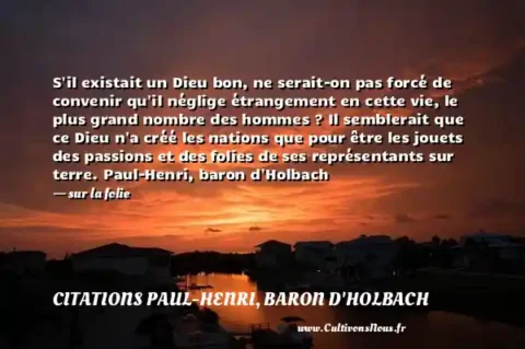 S il existait un Dieu bon, ne serait-on pas forcé de convenir qu il néglige étrangement en cette vie, le plus grand nombre des hommes ? Il semblerait que ce Dieu n a créé les nations que pour être les jouets des passions et des folies de ses représentants sur terre. Paul-Henri, baron d Holbach    - sur la folie CITATIONS PAUL-HENRI, BARON D'HOLBACH