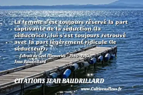 La femme s est toujours réservé la part captivante de la séduction (la séductrice), lui s est toujours retrouvé avec la part légèrement ridicule (le séducteur). - Extrait de Cool Memories - 1980-1985, Jean Baudrillard  CITATIONS JEAN BAUDRILLARD