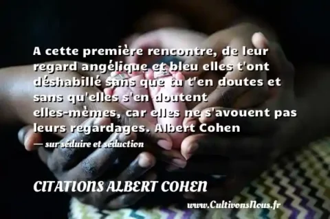A cette première rencontre, de leur regard angélique et bleu elles t ont déshabillé sans que tu t en doutes et sans qu elles s en doutent elles-mèmes, car elles ne s avouent pas leurs regardages. Albert Cohen - sur séduire et séduction CITATIONS ALBERT COHEN