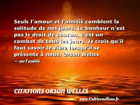 Seuls l amour et l amitié comblent la solitude de nos jours. Le bonheur n est pas le droit de chacun, c est un combat de tous les jours. Je crois qu il faut savoir le vivre lorsqu il se présente à nous. Orson Welles - sur l amitié CITATIONS ORSON WELLES
