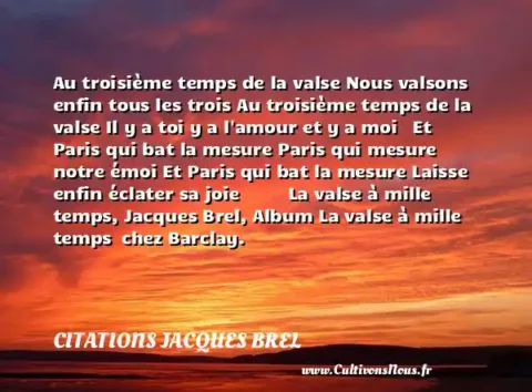 Au troisième temps de la valse Nous valsons enfin tous les trois Au troisième temps de la valse Il y a toi y a l amour et y a moi   Et Paris qui bat la mesure Paris qui mesure notre émoi Et Paris qui bat la mesure Laisse enfin éclater sa joie           La valse à mille temps, Jacques Brel, Album La valse à mille temps  chez Barclay.     CITATIONS JACQUES BREL