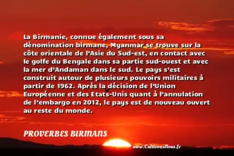 La Birmanie, connue également sous sa dénomination birmane, Myanmar se trouve sur la côte orientale de l’Asie du Sud-est, en contact avec le golfe du Bengale dans sa partie sud-ouest et avec la mer d’Andaman dans le sud. Le pays s’est construit autour de plusieurs pouvoirs militaires à partir de 1962. Après la décision de l’Union Européenne et des Etats-Unis quant à l’annulation de l’embargo en 2012, le pays est de nouveau ouvert au reste du monde. - La Birmanie se compose de 14 divisions administratives. Sa population comporte plus de 130 minorités ethniques mais se divise en sept grandes races nationales. Elle est à 89% musulmane toutefois, le christianisme s’y pratique de diverses manières. PROVERBES BIRMANS