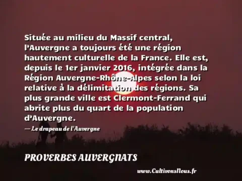 Située au milieu du Massif central, l’Auvergne a toujours été une région hautement culturelle de la France. Elle est, depuis le 1er janvier 2016, intégrée dans la Région Auvergne-Rhône-Alpes selon la loi relative à la délimitation des régions. Sa plus grande ville est Clermont-Ferrand qui abrite plus du quart de la population d’Auvergne. - Le drapeau de l Auvergne PROVERBES AUVERGNATS