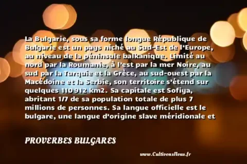 La Bulgarie, sous sa forme longue République de Bulgarie est un pays niché au Sud-Est de l’Europe, au niveau de la péninsule balkanique. Limité au nord par la Roumanie, à l’est par la mer Noire, au sud par la Turquie et la Grèce, au sud-ouest par la Macédoine et la Serbie, son territoire s’étend sur quelques 110 912 km2. Sa capitale est Sofiya, abritant 1/7 de sa population totale de plus 7 millions de personnes. Sa langue officielle est le bulgare, une langue d’origine slave méridionale et faisant partie des langues indo-européennes. Imitant sur certains points le russe, le bulgare s’écrit essentiellement avec un alphabet cyrillique. - Le drapeau de la Bulgarie PROVERBES BULGARES