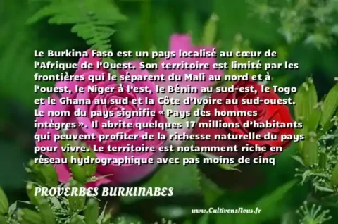 Le Burkina Faso est un pays localisé au cœur de l’Afrique de l’Ouest. Son territoire est limité par les frontières qui le séparent du Mali au nord et à l’ouest, le Niger à l’est, le Bénin au sud-est, le Togo et le Ghana au sud et la Côte d’Ivoire au sud-ouest. Le nom du pays signifie « Pays des hommes intègres ». Il abrite quelques 17 millions d’habitants qui peuvent profiter de la richesse naturelle du pays pour vivre. Le territoire est notamment riche en réseau hydrographique avec pas moins de cinq cours d’eau dont le bassin de la Volta s’étendant sur une superficie de 178 000 km2. - Le drapeau du Burkina-Faso PROVERBES BURKINABES