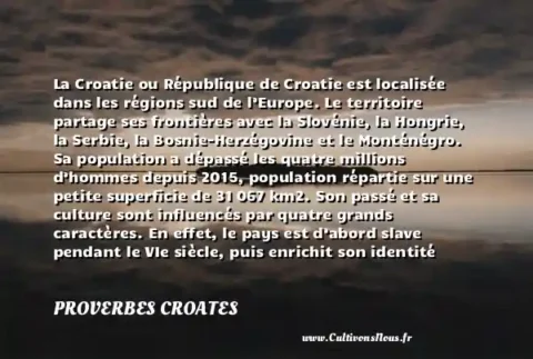 La Croatie ou République de Croatie est localisée dans les régions sud de l’Europe. Le territoire partage ses frontières avec la Slovénie, la Hongrie, la Serbie, la Bosnie-Herzégovine et le Monténégro. Sa population a dépassé les quatre millions d’hommes depuis 2015, population répartie sur une petite superficie de 31 067 km2. Son passé et sa culture sont influencés par quatre grands caractères. En effet, le pays est d’abord slave pendant le VIe siècle, puis enrichit son identité culturelle grâce à la présence vénitienne et austro-hongroise. Le pays a hérité sa langue officielle, le croate de la présence slave. Par ailleurs, le territoire est riche en sites naturels inédits. Outre les petites îles qui le bordent, l’intérieur des terres propose des découvertes touristiques intéressantes dont plusieurs parcs, de nombreuses cathédrales et des petites localités traditionnelles à ne pas manquer. - Le drapeau de la Croatie PROVERBES CROATES