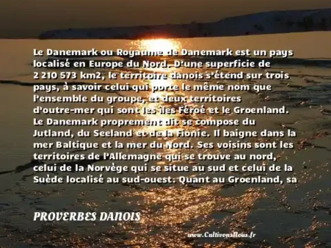 Le Danemark ou Royaume de Danemark est un pays localisé en Europe du Nord. D’une superficie de 2 210 573 km2, le territoire danois s’étend sur trois pays, à savoir celui qui porte le même nom que l’ensemble du groupe, et deux territoires d’outre-mer qui sont les îles Féroé et le Groenland. Le Danemark proprement dit se compose du Jutland, du Seeland et de la Fionie. Il baigne dans la mer Baltique et la mer du Nord. Ses voisins sont les territoires de l’Allemagne qui se trouve au nord, celui de la Norvège qui se situe au sud et celui de la Suède localisé au sud-ouest. Quant au Groenland, sa position géographique peut l’attribuer à l’Amérique du Nord. Toutefois, d’une manière légale, il fait partie des territoires autonomes du Danemark. Il se situe dans l’océan Atlantique. - Le drapeau du Danemark PROVERBES DANOIS