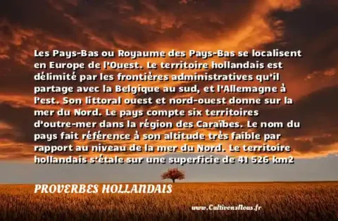 Les Pays-Bas ou Royaume des Pays-Bas se localisent en Europe de l’Ouest. Le territoire hollandais est délimité par les frontières administratives qu’il partage avec la Belgique au sud, et l’Allemagne à l’est. Son littoral ouest et nord-ouest donne sur la mer du Nord. Le pays compte six territoires d’outre-mer dans la région des Caraïbes. Le nom du pays fait référence à son altitude très faible par rapport au niveau de la mer du Nord. Le territoire hollandais s’étale sur une superficie de 41 526 km2 dont 7 643 km2 couverts par des cours d’eau. - Le drapeau des Pays-Bas PROVERBES HOLLANDAIS