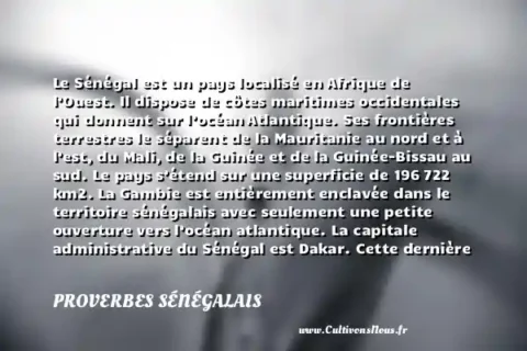 Le Sénégal est un pays localisé en Afrique de l’Ouest. Il dispose de côtes maritimes occidentales qui donnent sur l’océan Atlantique. Ses frontières terrestres le séparent de la Mauritanie au nord et à l’est, du Mali, de la Guinée et de la Guinée-Bissau au sud. Le pays s’étend sur une superficie de 196 722 km2. La Gambie est entièrement enclavée dans le territoire sénégalais avec seulement une petite ouverture vers l’océan atlantique. La capitale administrative du Sénégal est Dakar. Cette dernière fut, lors de la colonisation française, l’une des plus importantes villes dans l’Afrique-Occidentale française. Le pays gagne son indépendance en 1960 comme la plupart de ses confrères africains. - Le drapeau du Sénégal PROVERBES SÉNÉGALAIS