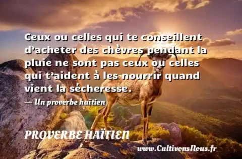 Ceux ou celles qui te conseillent d’acheter des chèvres pendant la pluie ne sont pas ceux ou celles qui t’aident à les nourrir quand vient la sécheresse. - Un proverbe haïtien PROVERBE HAÏTIEN