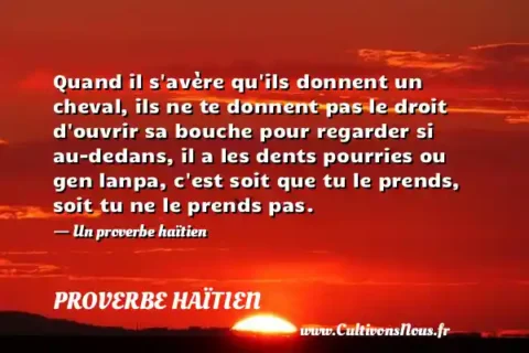 Quand il s avère qu ils donnent un cheval, ils ne te donnent pas le droit d ouvrir sa bouche pour regarder si au-dedans, il a les dents pourries ou gen lanpa, c est soit que tu le prends, soit tu ne le prends pas. - Un proverbe haïtien PROVERBE HAÏTIEN