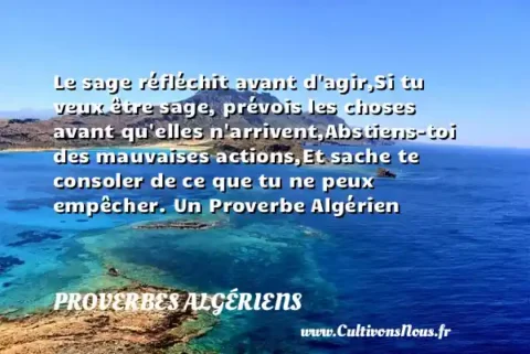 Le sage réfléchit avant d agir,Si tu veux être sage, prévois les choses avant qu elles n arrivent,Abstiens-toi des mauvaises actions,Et sache te consoler de ce que tu ne peux empêcher. Un Proverbe Algérien PROVERBES ALGÉRIENS