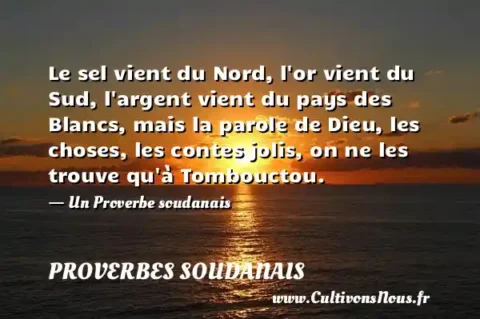 Le sel vient du Nord, l or vient du Sud, l argent vient du pays des Blancs, mais la parole de Dieu, les choses, les contes jolis, on ne les trouve qu à Tombouctou. - Un Proverbe soudanais PROVERBES SOUDANAIS