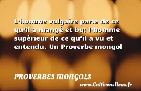 L’homme vulgaire parle de ce qu’il a mangé et bu; l’homme supérieur de ce qu’il a vu et entendu. Un Proverbe mongol PROVERBES MONGOLS